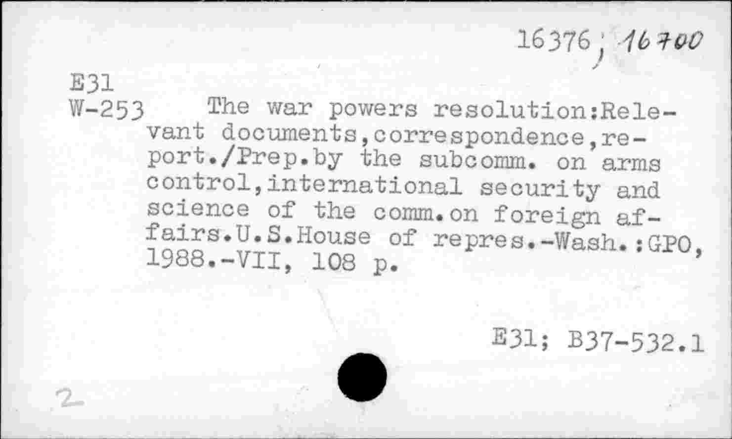 ﻿16376 ; 76 W
E31
W-253 The war powers resolutionsRele-vant documents,correspondence,report •/Prep.by the subcomm, on arms control,international security and science of the comm.on foreign affairs. U.S. House of repres.-Wash.•GPO 1988.-VII, 108 p.	’
E31; B37-532.1